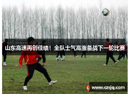 山东高速再创佳绩！全队士气高涨备战下一轮比赛