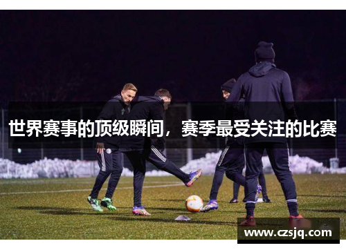 世界赛事的顶级瞬间，赛季最受关注的比赛