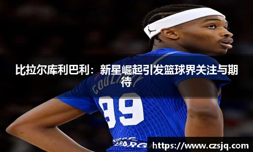 比拉尔库利巴利：新星崛起引发篮球界关注与期待
